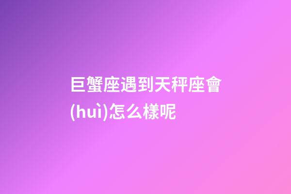 巨蟹座遇到天秤座會(huì)怎么樣呢-第1張-星座運(yùn)勢(shì)-玄機(jī)派