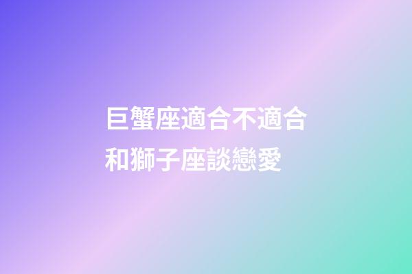 巨蟹座適合不適合和獅子座談戀愛-第1張-星座運勢-玄機派