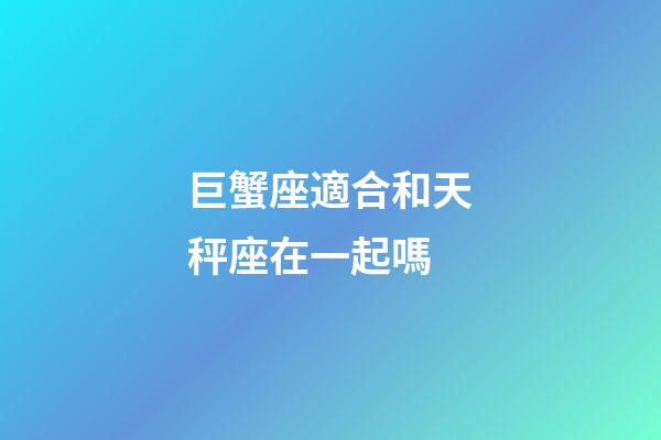 巨蟹座適合和天秤座在一起嗎-第1張-星座運勢-玄機派