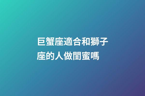 巨蟹座適合和獅子座的人做閨蜜嗎-第1張-星座運勢-玄機派