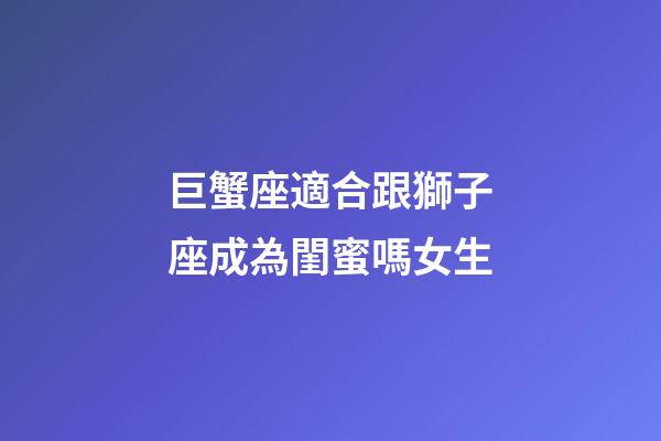 巨蟹座適合跟獅子座成為閨蜜嗎女生-第1張-星座運勢-玄機派