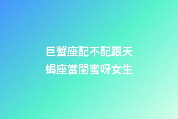 巨蟹座配不配跟天蝎座當閨蜜呀女生-第1張-星座運勢-玄機派