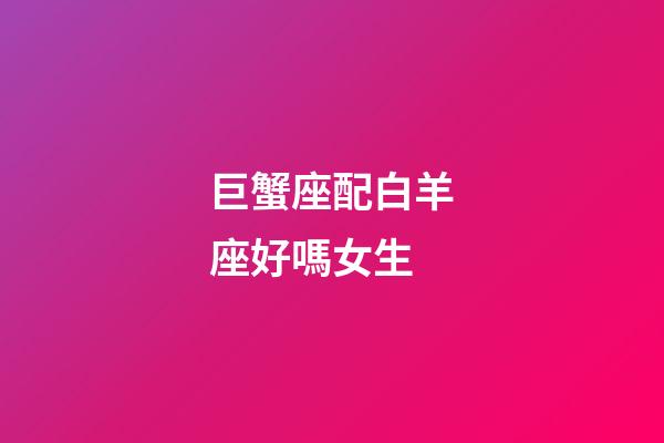 巨蟹座配白羊座好嗎女生-第1張-星座運勢-玄機派