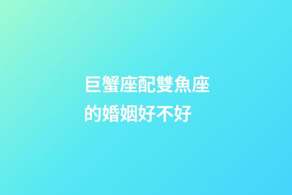 巨蟹座配雙魚座的婚姻好不好-第1張-星座運勢-玄機派