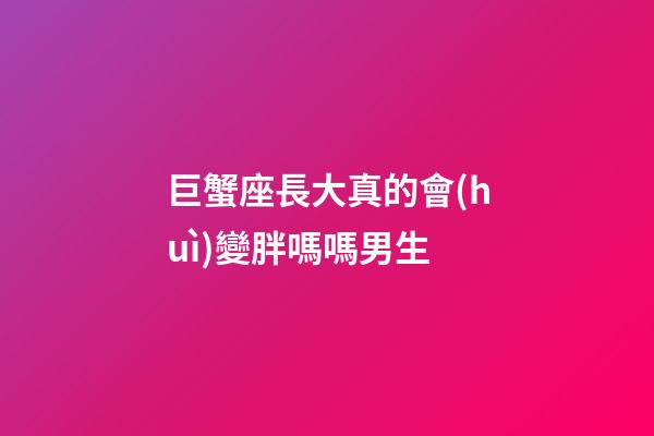 巨蟹座長大真的會(huì)變胖嗎嗎男生