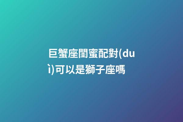 巨蟹座閨蜜配對(duì)可以是獅子座嗎