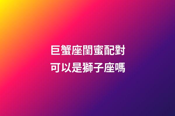 巨蟹座閨蜜配對可以是獅子座嗎-第1張-星座運勢-玄機派