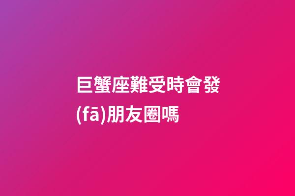 巨蟹座難受時會發(fā)朋友圈嗎-第1張-星座運勢-玄機(jī)派
