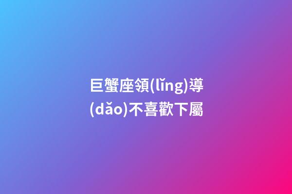 巨蟹座領(lǐng)導(dǎo)不喜歡下屬