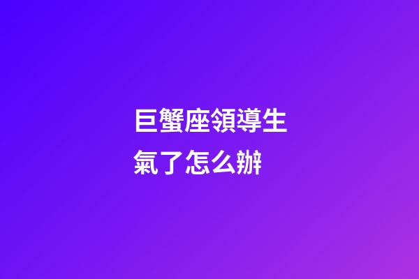 巨蟹座領導生氣了怎么辦-第1張-星座運勢-玄機派