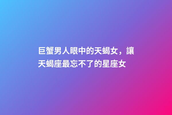 巨蟹男人眼中的天蝎女，讓天蝎座最忘不了的星座女-第1張-觀點-玄機派