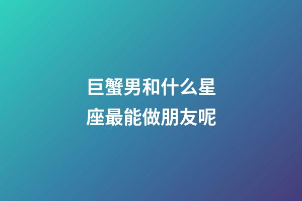 巨蟹男和什么星座最能做朋友呢-第1張-星座運勢-玄機派