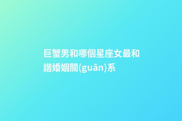 巨蟹男和哪個星座女最和諧婚姻關(guān)系