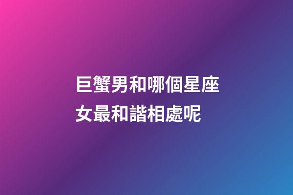 巨蟹男和哪個星座女最和諧相處呢-第1張-星座運勢-玄機派