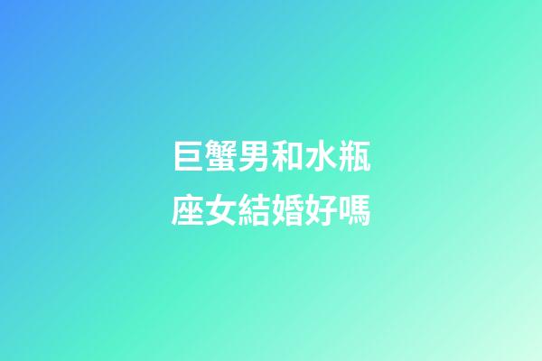 巨蟹男和水瓶座女結婚好嗎-第1張-星座運勢-玄機派