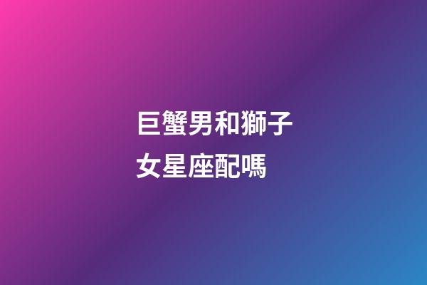 巨蟹男和獅子女星座配嗎-第1張-星座運勢-玄機派