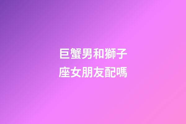 巨蟹男和獅子座女朋友配嗎-第1張-星座運勢-玄機派
