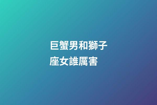 巨蟹男和獅子座女誰厲害-第1張-星座運勢-玄機派
