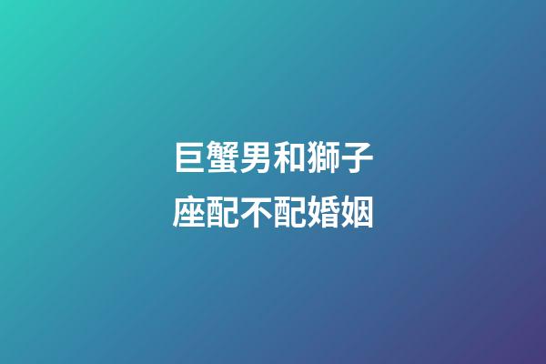 巨蟹男和獅子座配不配婚姻-第1張-星座運(yùn)勢(shì)-玄機(jī)派