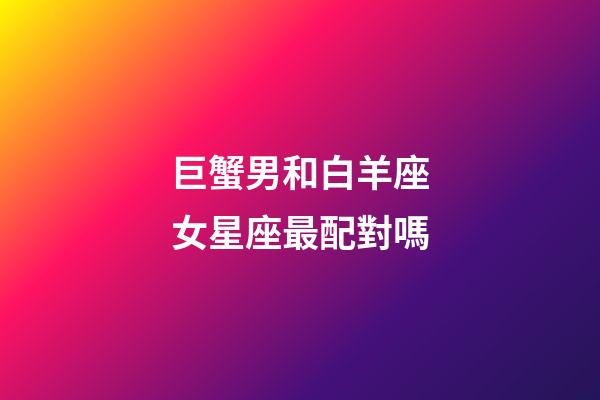 巨蟹男和白羊座女星座最配對嗎-第1張-星座運勢-玄機派