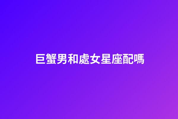 巨蟹男和處女星座配嗎-第1張-星座運(yùn)勢(shì)-玄機(jī)派