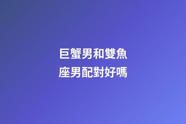 巨蟹男和雙魚座男配對好嗎-第1張-星座運勢-玄機派