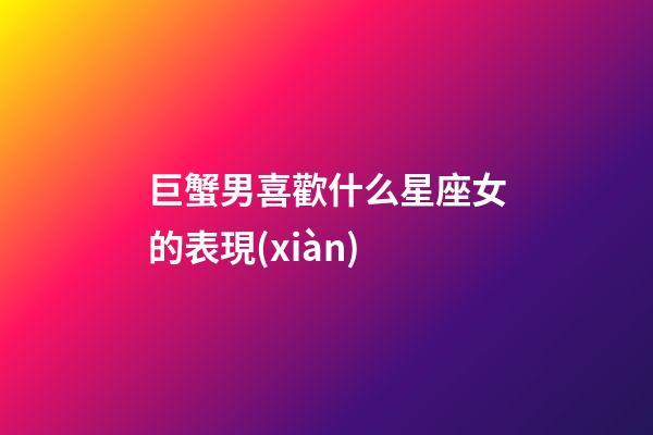 巨蟹男喜歡什么星座女的表現(xiàn)-第1張-星座運勢-玄機派