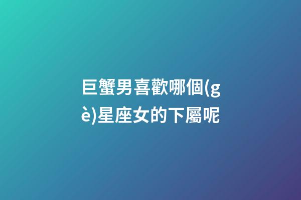 巨蟹男喜歡哪個(gè)星座女的下屬呢-第1張-星座運(yùn)勢(shì)-玄機(jī)派