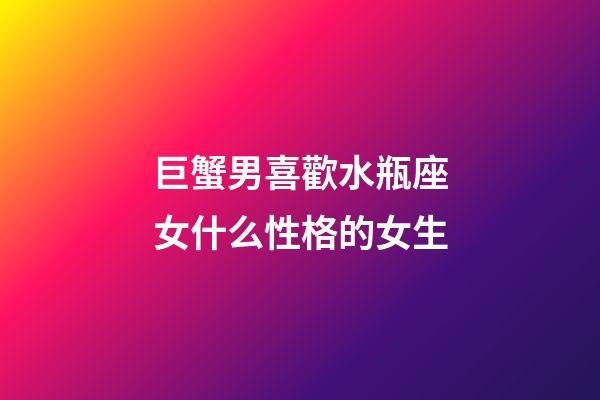 巨蟹男喜歡水瓶座女什么性格的女生-第1張-星座運勢-玄機派