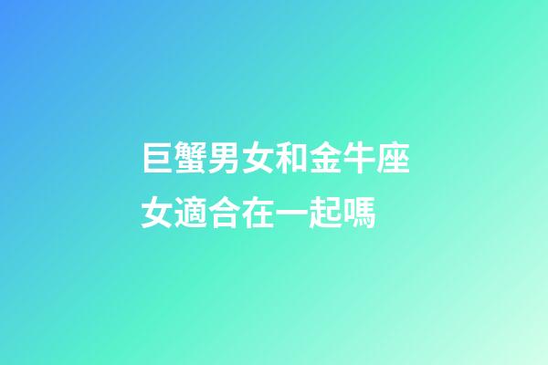 巨蟹男女和金牛座女適合在一起嗎-第1張-星座運勢-玄機派