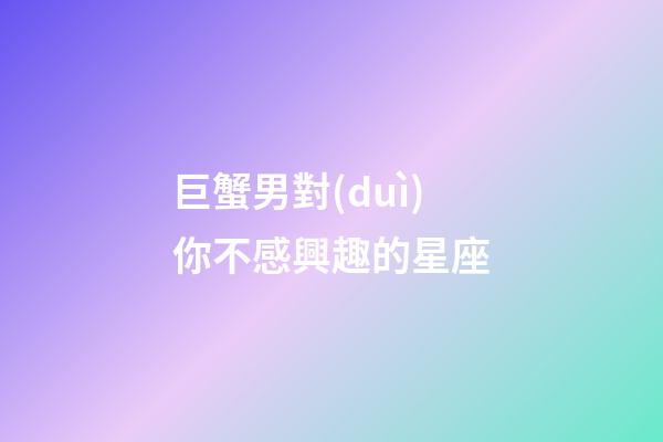 巨蟹男對(duì)你不感興趣的星座-第1張-星座運(yùn)勢(shì)-玄機(jī)派