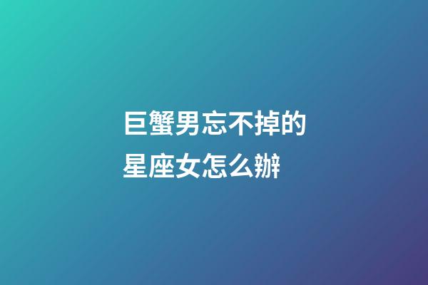 巨蟹男忘不掉的星座女怎么辦-第1張-星座運勢-玄機派