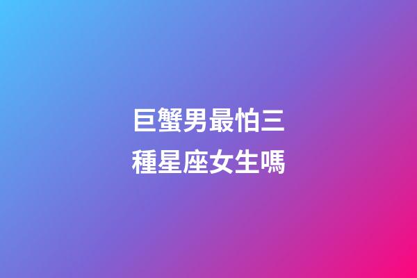 巨蟹男最怕三種星座女生嗎-第1張-星座運勢-玄機派