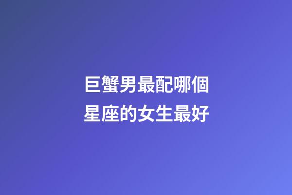 巨蟹男最配哪個星座的女生最好-第1張-星座運勢-玄機派