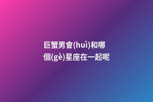 巨蟹男會(huì)和哪個(gè)星座在一起呢-第1張-星座運(yùn)勢(shì)-玄機(jī)派