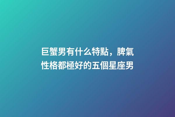 巨蟹男有什么特點，脾氣性格都極好的五個星座男-第1張-觀點-玄機派