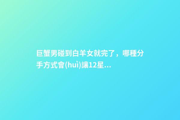 巨蟹男碰到白羊女就完了，(盤點(diǎn))哪種分手方式會(huì)讓12星座痛苦萬分-第1張-觀點(diǎn)-玄機(jī)派