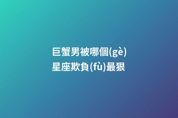 巨蟹男被哪個(gè)星座欺負(fù)最狠-第1張-星座運(yùn)勢(shì)-玄機(jī)派