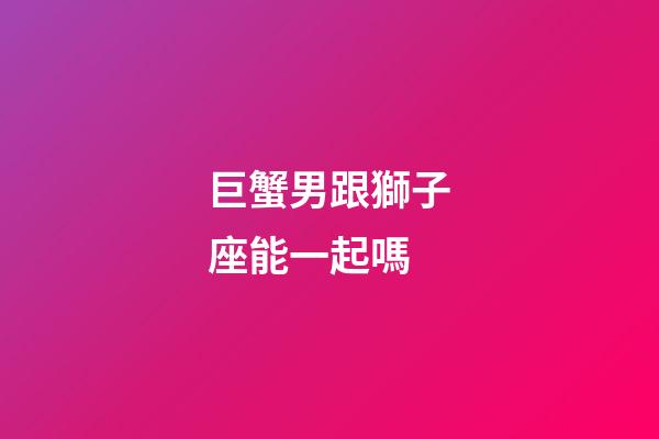 巨蟹男跟獅子座能一起嗎-第1張-星座運勢-玄機派