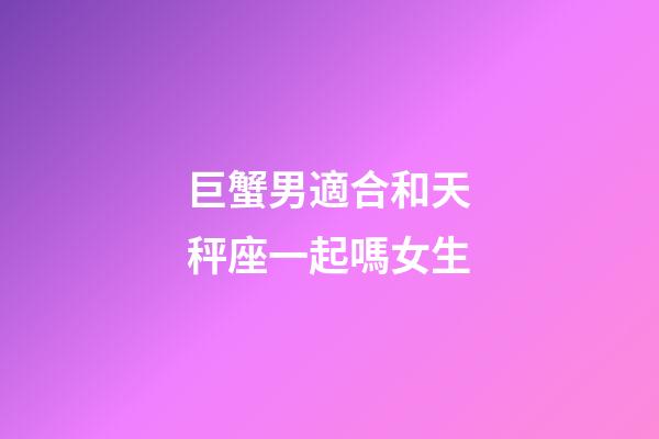 巨蟹男適合和天秤座一起嗎女生-第1張-星座運勢-玄機派