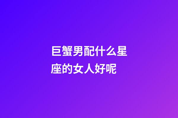 巨蟹男配什么星座的女人好呢-第1張-星座運勢-玄機派