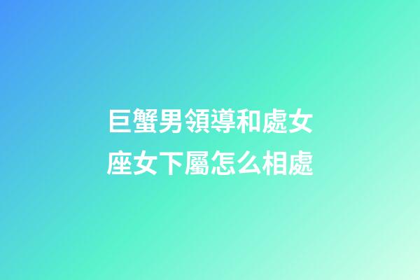 巨蟹男領導和處女座女下屬怎么相處-第1張-星座運勢-玄機派