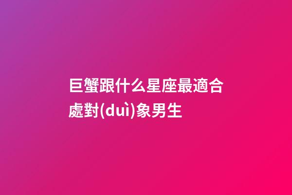 巨蟹跟什么星座最適合處對(duì)象男生-第1張-星座運(yùn)勢(shì)-玄機(jī)派