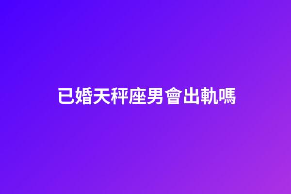 已婚天秤座男會出軌嗎-第1張-星座運勢-玄機派