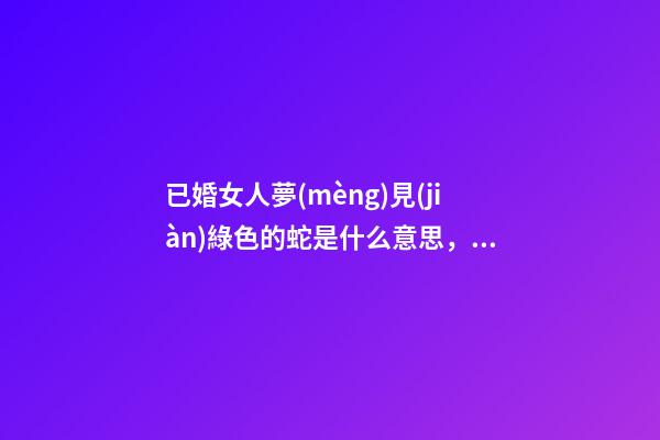 已婚女人夢(mèng)見(jiàn)綠色的蛇是什么意思，生肖風(fēng)水百科「巳蛇」-第1張-觀點(diǎn)-玄機(jī)派