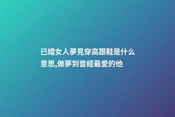 已婚女人夢見穿高跟鞋是什么意思,做夢到曾經最愛的他-第1張-觀點-玄機派