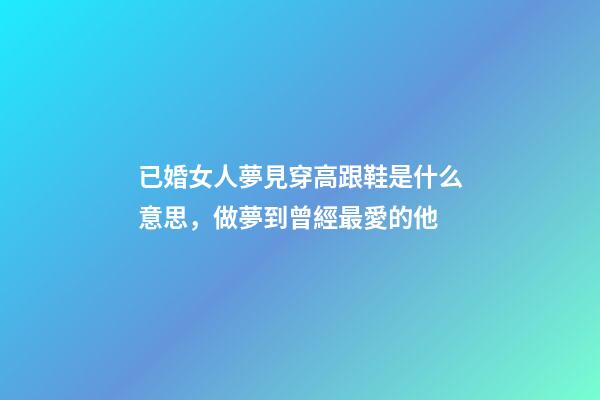 已婚女人夢見穿高跟鞋是什么意思，做夢到曾經最愛的他-第1張-觀點-玄機派