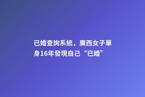 已婚查詢系統，廣西女子單身16年發現自己“已婚”-第1張-觀點-玄機派