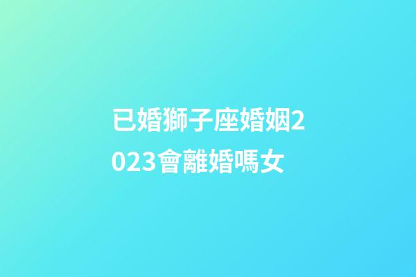 已婚獅子座婚姻2023會離婚嗎女-第1張-星座運(yùn)勢-玄機(jī)派