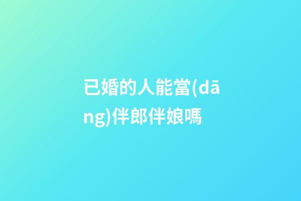 已婚的人能當(dāng)伴郎伴娘嗎